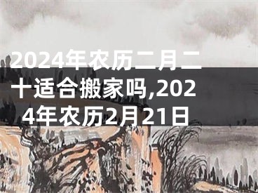 2024年农历二月二十适合搬家吗,2024年农历2月21日
