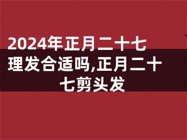 2024年正月二十七理发合适吗,正月二十七剪头发