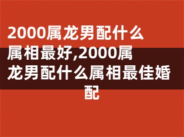 2000属龙男配什么属相最好,2000属龙男配什么属相最佳婚配