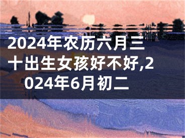 2024年农历六月三十出生女孩好不好,2024年6月初二