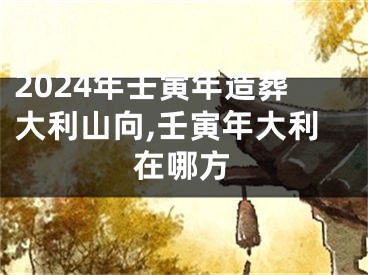 2024年壬寅年造葬大利山向,壬寅年大利在哪方