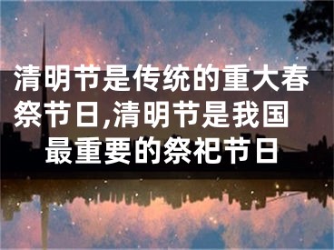 清明节是传统的重大春祭节日,清明节是我国最重要的祭祀节日