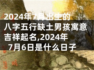 2024年7月出生的八字五行缺土男孩寓意吉祥起名,2024年7月6日是什么日子