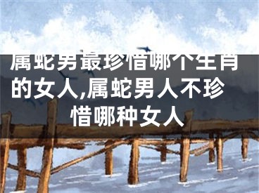 属蛇男最珍惜哪个生肖的女人,属蛇男人不珍惜哪种女人