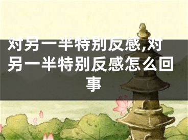 对另一半特别反感,对另一半特别反感怎么回事