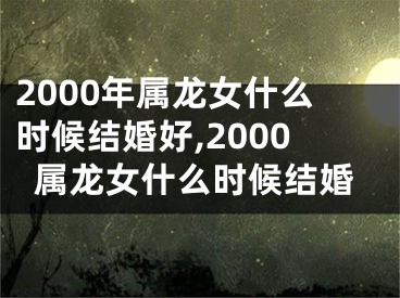 2000年属龙女什么时候结婚好,2000属龙女什么时候结婚