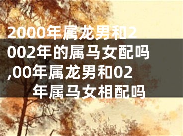 2000年属龙男和2002年的属马女配吗,00年属龙男和02年属马女相配吗