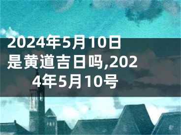 2024年5月10日是黄道吉日吗,2024年5月10号