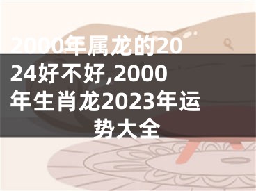 2000年属龙的2024好不好,2000年生肖龙2023年运势大全