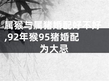 属猴与属猪婚配好不好,92年猴95猪婚配为大忌