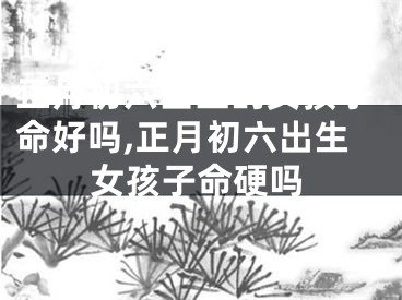 正月初六出生的女孩子命好吗,正月初六出生女孩子命硬吗