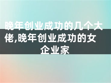 晚年创业成功的几个大佬,晚年创业成功的女企业家