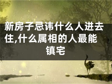 新房子忌讳什么人进去住,什么属相的人最能镇宅