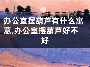 办公室摆葫芦有什么寓意,办公室摆葫芦好不好