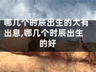 哪几个时辰出生的大有出息,哪几个时辰出生的好