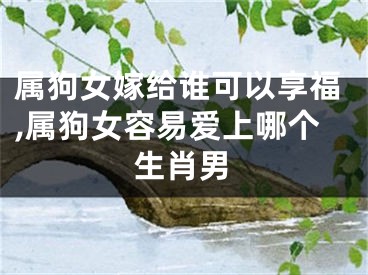 属狗女嫁给谁可以享福,属狗女容易爱上哪个生肖男