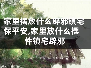 家里摆放什么辟邪镇宅保平安,家里放什么摆件镇宅辟邪
