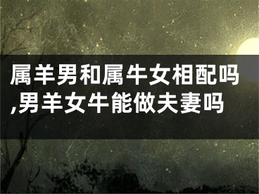 属羊男和属牛女相配吗,男羊女牛能做夫妻吗