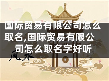国际贸易有限公司怎么取名,国际贸易有限公司怎么取名字好听