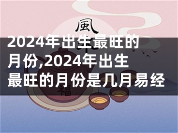2024年出生最旺的月份,2024年出生最旺的月份是几月易经