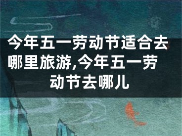 今年五一劳动节适合去哪里旅游,今年五一劳动节去哪儿