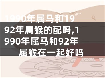 1990年属马和1992年属猴的配吗,1990年属马和92年属猴在一起好吗