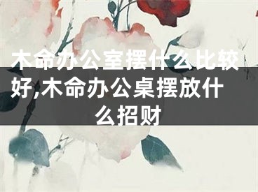 木命办公室摆什么比较好,木命办公桌摆放什么招财