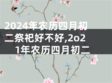 2024年农历四月初二祭祀好不好,2o21年农历四月初二