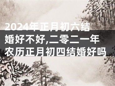 2024年正月初六结婚好不好,二零二一年农历正月初四结婚好吗