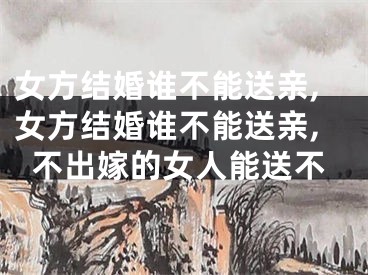 女方结婚谁不能送亲,女方结婚谁不能送亲,不出嫁的女人能送不