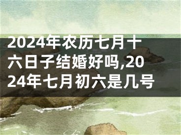 2024年农历七月十六日子结婚好吗,2024年七月初六是几号