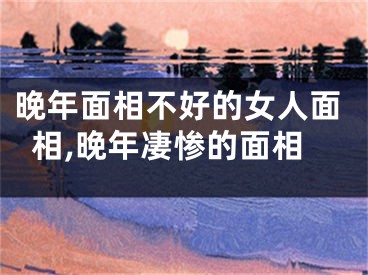 晚年面相不好的女人面相,晚年凄惨的面相