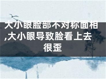 大小眼脸部不对称面相,大小眼导致脸看上去很歪