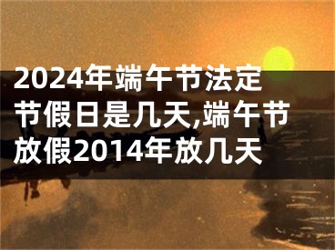2024年端午节法定节假日是几天,端午节放假2014年放几天