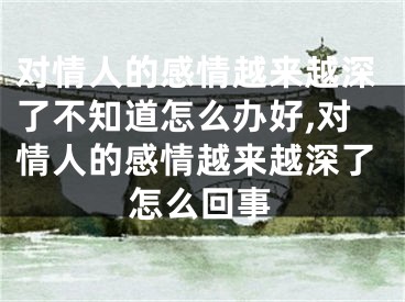 对情人的感情越来越深了不知道怎么办好,对情人的感情越来越深了怎么回事