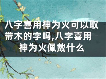 八字喜用神为火可以取带木的字吗,八字喜用神为火佩戴什么