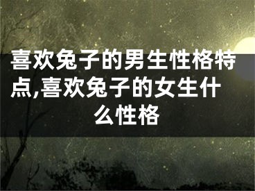 喜欢兔子的男生性格特点,喜欢兔子的女生什么性格