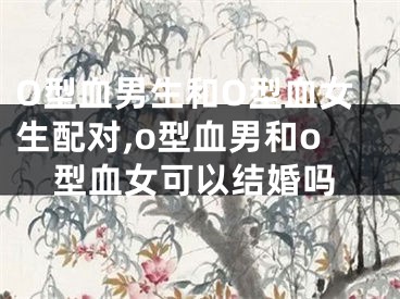 O型血男生和O型血女生配对,o型血男和o型血女可以结婚吗