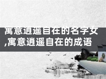 寓意逍遥自在的名字女,寓意逍遥自在的成语