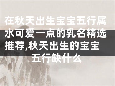 在秋天出生宝宝五行属水可爱一点的乳名精选推荐,秋天出生的宝宝五行缺什么