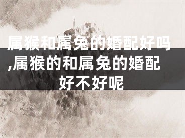 属猴和属兔的婚配好吗,属猴的和属兔的婚配好不好呢