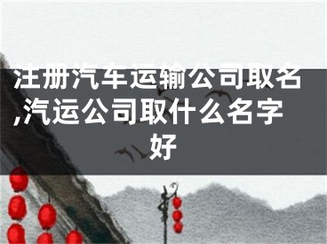 注册汽车运输公司取名,汽运公司取什么名字好