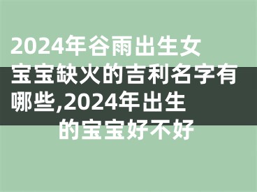2024年谷雨出生女宝宝缺火的吉利名字有哪些,2024年出生的宝宝好不好