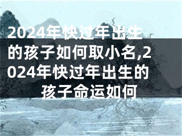 2024年快过年出生的孩子如何取小名,2024年快过年出生的孩子命运如何