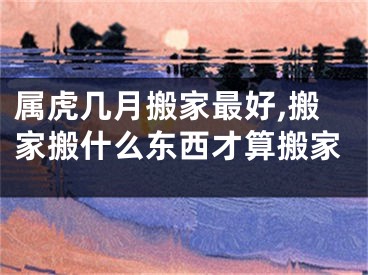 属虎几月搬家最好,搬家搬什么东西才算搬家