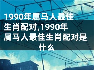 1990年属马人最佳生肖配对,1990年属马人最佳生肖配对是什么