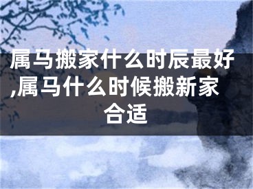 属马搬家什么时辰最好,属马什么时候搬新家合适