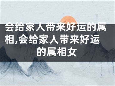 会给家人带来好运的属相,会给家人带来好运的属相女