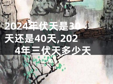 2024年伏天是30天还是40天,2024年三伏天多少天