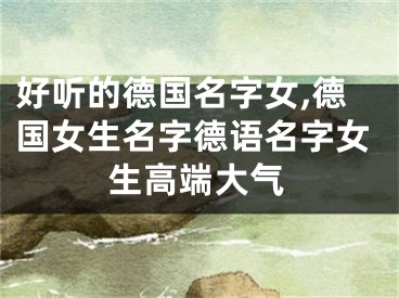 好听的德国名字女,德国女生名字德语名字女生高端大气